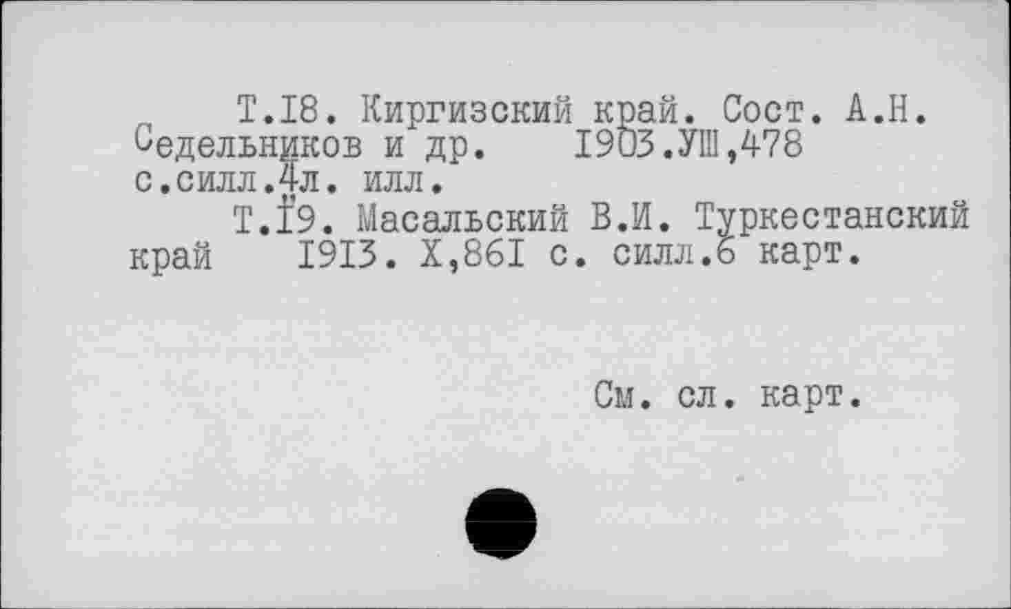 ﻿„	T.18. Киргизский край. Сост. А.Н.
Седельников и др. 1903.УШ,478 с.силл.4л. илл.
Т.І9. Масальский В.И. Туркестанский край 1913. Х,861 с. силл.6 карт.
См. сл. карт.